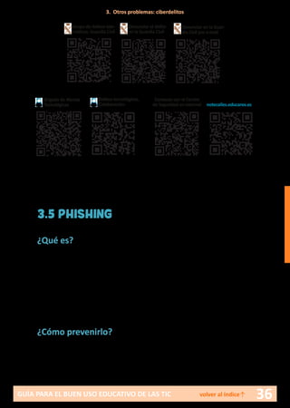 36GUÍA PARA EL BUEN USO EDUCATIVO DE LAS TIC volver al índice↑
3.5 PHISHING
¿Qué es?
Consiste en el envío de correos electrónicos masivos que suplantan la
identidad de bancos o empresas de internet, solicitando la actualización
de los datos personales al usuario (contraseñas, número de la tarjeta de
crédito, etc.) a través de una página de la empresa en cuestión que parece
totalmente real y auténtica. Cuando el usuario introduce los datos en di-
cha página, éstos son captados o pescados por la red de ciberdelincuentes.
¿Cómo prevenirlo?
Consejos para menores:
•	 No se debe responder a ningún correo que pida datos personales.
3. Otros problemas: ciberdelitos
Brigada de Alertas
Tecnológicas
Delitos tecnológicos.
Colaboración
Grupo de delitos tele-
máticos. Guardia Civil
Denunciar el delito
en la Guardia Civil
Denunciar en la Guar-
dia Civil por e-mail
Contacto con el Centro
de Seguridad en internet notecalles.educarex.es
 