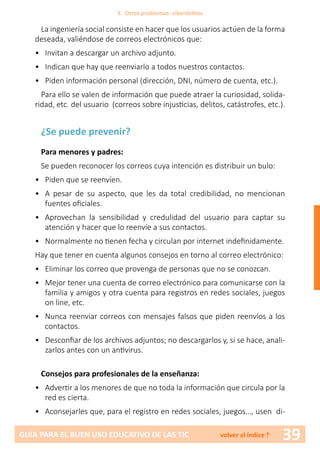 39GUÍA PARA EL BUEN USO EDUCATIVO DE LAS TIC volver al índice↑
La ingeniería social consiste en hacer que los usuarios actúen de la forma
deseada, valiéndose de correos electrónicos que:
•	 Invitan a descargar un archivo adjunto.
•	 Indican que hay que reenviarlo a todos nuestros contactos.
•	 Piden información personal (dirección, DNI, número de cuenta, etc.).
Para ello se valen de información que puede atraer la curiosidad, solida-
ridad, etc. del usuario (correos sobre injusticias, delitos, catástrofes, etc.).
¿Se puede prevenir?
Para menores y padres:
Se pueden reconocer los correos cuya intención es distribuir un bulo:
•	 Piden que se reenvíen.
•	 A pesar de su aspecto, que les da total credibilidad, no mencionan
fuentes oficiales.
•	 Aprovechan la sensibilidad y credulidad del usuario para captar su
atención y hacer que lo reenvíe a sus contactos.
•	 Normalmente no tienen fecha y circulan por internet indefinidamente.
Hay que tener en cuenta algunos consejos en torno al correo electrónico:
•	 Eliminar los correo que provenga de personas que no se conozcan.
•	 Mejor tener una cuenta de correo electrónico para comunicarse con la
familia y amigos y otra cuenta para registros en redes sociales, juegos
on line, etc.
•	 Nunca reenviar correos con mensajes falsos que piden reenvíos a los
contactos.
•	 Desconfiar de los archivos adjuntos; no descargarlos y, si se hace, anali-
zarlos antes con un antivirus.
Consejos para profesionales de la enseñanza:
•	 Advertir a los menores de que no toda la información que circula por la
red es cierta.
•	 Aconsejarles que, para el registro en redes sociales, juegos…, usen di-
3. Otros problemas: ciberdelitos
 