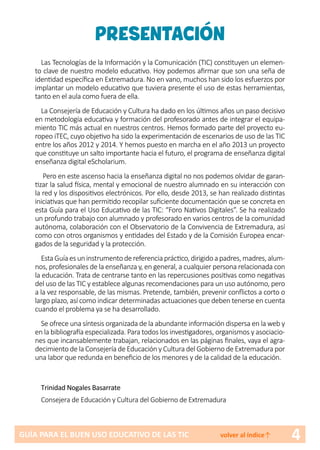 4GUÍA PARA EL BUEN USO EDUCATIVO DE LAS TIC volver al índice↑
PRESENTACIÓN
Las Tecnologías de la Información y la Comunicación (TIC) constituyen un elemen-
to clave de nuestro modelo educativo. Hoy podemos afirmar que son una seña de
identidad específica en Extremadura. No en vano, muchos han sido los esfuerzos por
implantar un modelo educativo que tuviera presente el uso de estas herramientas,
tanto en el aula como fuera de ella.
La Consejería de Educación y Cultura ha dado en los últimos años un paso decisivo
en metodología educativa y formación del profesorado antes de integrar el equipa-
miento TIC más actual en nuestros centros. Hemos formado parte del proyecto eu-
ropeo iTEC, cuyo objetivo ha sido la experimentación de escenarios de uso de las TIC
entre los años 2012 y 2014. Y hemos puesto en marcha en el año 2013 un proyecto
que constituye un salto importante hacia el futuro, el programa de enseñanza digital
enseñanza digital eScholarium.
Pero en este ascenso hacia la enseñanza digital no nos podemos olvidar de garan-
tizar la salud física, mental y emocional de nuestro alumnado en su interacción con
la red y los dispositivos electrónicos. Por ello, desde 2013, se han realizado distintas
iniciativas que han permitido recopilar suficiente documentación que se concreta en
esta Guía para el Uso Educativo de las TIC: “Foro Nativos Digitales”. Se ha realizado
un profundo trabajo con alumnado y profesorado en varios centros de la comunidad
autónoma, colaboración con el Observatorio de la Convivencia de Extremadura, así
como con otros organismos y entidades del Estado y de la Comisión Europea encar-
gados de la seguridad y la protección.
EstaGuíaesuninstrumentodereferenciapráctico,dirigidoapadres,madres,alum-
nos, profesionales de la enseñanza y, en general, a cualquier persona relacionada con
la educación. Trata de centrarse tanto en las repercusiones positivas como negativas
del uso de las TIC y establece algunas recomendaciones para un uso autónomo, pero
a la vez responsable, de las mismas. Pretende, también, prevenir conflictos a corto o
largo plazo, así como indicar determinadas actuaciones que deben tenerse en cuenta
cuando el problema ya se ha desarrollado.
Se ofrece una síntesis organizada de la abundante información dispersa en la web y
en la bibliografía especializada. Para todos los investigadores, organismos y asociacio-
nes que incansablemente trabajan, relacionados en las páginas finales, vaya el agra-
decimiento de la Consejería de Educación y Cultura del Gobierno de Extremadura por
una labor que redunda en beneficio de los menores y de la calidad de la educación.
Trinidad Nogales Basarrate
Consejera de Educación y Cultura del Gobierno de Extremadura
 