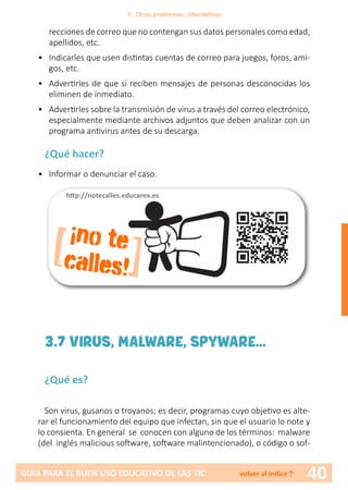 40GUÍA PARA EL BUEN USO EDUCATIVO DE LAS TIC volver al índice↑
recciones de correo que no contengan sus datos personales como edad,
apellidos, etc.
•	 Indicarles que usen distintas cuentas de correo para juegos, foros, ami-
gos, etc.
•	 Advertirles de que si reciben mensajes de personas desconocidas los
eliminen de inmediato.
•	 Advertirles sobre la transmisión de virus a través del correo electrónico,
especialmente mediante archivos adjuntos que deben analizar con un
programa antivirus antes de su descarga.
¿Qué hacer?
•	 Informar o denunciar el caso.
[ ]
¡no te
calles!
http://notecalles.educarex.es
3.7 VIRUS, MALWARE, SPYWARE...
¿Qué es?
Son virus, gusanos o troyanos; es decir, programas cuyo objetivo es alte-
rar el funcionamiento del equipo que infectan, sin que el usuario lo note y
lo consienta. En general se conocen con alguno de los términos: malware
(del inglés malicious software, software malintencionado), o código o sof-
3. Otros problemas: ciberdelitos
 