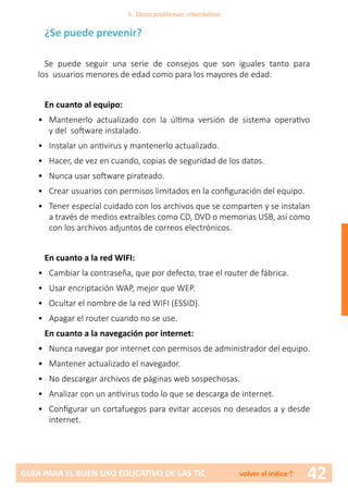 42GUÍA PARA EL BUEN USO EDUCATIVO DE LAS TIC volver al índice↑
¿Se puede prevenir?
Se puede seguir una serie de consejos que son iguales tanto para
los usuarios menores de edad como para los mayores de edad:
En cuanto al equipo:
•	 Mantenerlo actualizado con la última versión de sistema operativo
y del software instalado.
•	 Instalar un antivirus y mantenerlo actualizado.
•	 Hacer, de vez en cuando, copias de seguridad de los datos.
•	 Nunca usar software pirateado.
•	 Crear usuarios con permisos limitados en la configuración del equipo.
•	 Tener especial cuidado con los archivos que se comparten y se instalan
a través de medios extraíbles como CD, DVD o memorias USB, así como
con los archivos adjuntos de correos electrónicos.
En cuanto a la red WIFI:
•	 Cambiar la contraseña, que por defecto, trae el router de fábrica.
•	 Usar encriptación WAP, mejor que WEP.
•	 Ocultar el nombre de la red WIFI (ESSID).
•	 Apagar el router cuando no se use.
En cuanto a la navegación por internet:
•	 Nunca navegar por internet con permisos de administrador del equipo.
•	 Mantener actualizado el navegador.
•	 No descargar archivos de páginas web sospechosas.
•	 Analizar con un antivirus todo lo que se descarga de internet.
•	 Configurar un cortafuegos para evitar accesos no deseados a y desde
internet.
3. Otros problemas: ciberdelitos
 