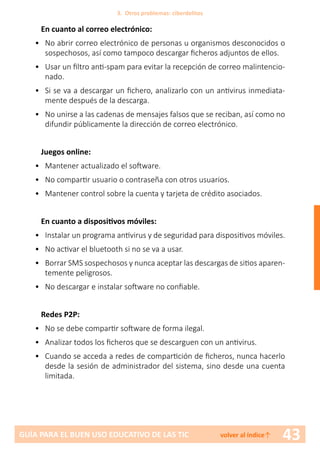 43GUÍA PARA EL BUEN USO EDUCATIVO DE LAS TIC volver al índice↑
En cuanto al correo electrónico:
•	 No abrir correo electrónico de personas u organismos desconocidos o
sospechosos, así como tampoco descargar ficheros adjuntos de ellos.
•	 Usar un filtro anti-spam para evitar la recepción de correo malintencio-
nado.
•	 Si se va a descargar un fichero, analizarlo con un antivirus inmediata-
mente después de la descarga.
•	 No unirse a las cadenas de mensajes falsos que se reciban, así como no
difundir públicamente la dirección de correo electrónico.
Juegos online:
•	 Mantener actualizado el software.
•	 No compartir usuario o contraseña con otros usuarios.
•	 Mantener control sobre la cuenta y tarjeta de crédito asociados.
En cuanto a dispositivos móviles:
•	 Instalar un programa antivirus y de seguridad para dispositivos móviles.
•	 No activar el bluetooth si no se va a usar.
•	 Borrar SMS sospechosos y nunca aceptar las descargas de sitios aparen-
temente peligrosos.
•	 No descargar e instalar software no confiable.
Redes P2P:
•	 No se debe compartir software de forma ilegal.
•	 Analizar todos los ficheros que se descarguen con un antivirus.
•	 Cuando se acceda a redes de compartición de ficheros, nunca hacerlo
desde la sesión de administrador del sistema, sino desde una cuenta
limitada.
3. Otros problemas: ciberdelitos
 