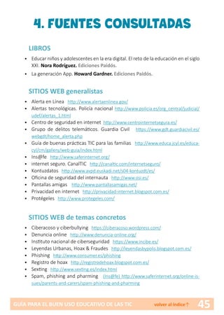45GUÍA PARA EL BUEN USO EDUCATIVO DE LAS TIC volver al índice↑
4. FUENTES CONSULTADAS
LIBROS
• 	 Educar niños y adolescentes en la era digital. El reto de la educación en el siglo
XXI. Nora Rodríguez. Ediciones Paidós.
• 	 La generación App. Howard Gardner. Ediciones Paidós.
SITIOS WEB generalistas
•	 Alerta en Línea http://www.alertaenlinea.gov/
•	 Alertas tecnológicas. Policía nacional http://www.policia.es/org_central/judicial/
udef/alertas_1.html
•	 Centro de seguridad en internet http://www.centrointernetsegura.es/
•	 Grupo de delitos telemáticos. Guardia Civil https://www.gdt.guardiacivil.es/
webgdt/home_alerta.php
•	 Guía de buenas prácticas TIC para las familias http://www.educa.jcyl.es/educa-
cyl/cm/gallery/web-guia/index.html
•	 Ins@fe http://www.saferinternet.org/
•	 internet seguro. CanalTIC http://canaltic.com/internetseguro/
•	 Kontuzdatos http://www.avpd.euskadi.net/s04-kontuzdt/es/
•	 Oficina de seguridad del internauta http://www.osi.es/
•	 Pantallas amigas http://www.pantallasamigas.net/
•	 Privacidad en internet http://privacidad-internet.blogspot.com.es/
•	 Protégeles http://www.protegeles.com/
SITIOS WEB de temas concretos
•	 Ciberacoso y ciberbullying https://ciberacoso.wordpress.com/
•	 Denuncia online http://www.denuncia-online.org/
•	 Instituto nacional de ciberseguridad https://www.incibe.es/
•	 Leyendas Urbanas, Hoax & Fraudes http://leyendasbypolis.blogspot.com.es/
•	 Phishing http://www.consumer.es/phishing
•	 Registro de hoax http://registrodehoax.blogspot.com.es/
•	 Sexting http://www.sexting.es/index.html
•	 Spam, phishing and pharming (Ins@fe) http://www.saferinternet.org/online-is-
sues/parents-and-carers/spam-phishing-and-pharming
 