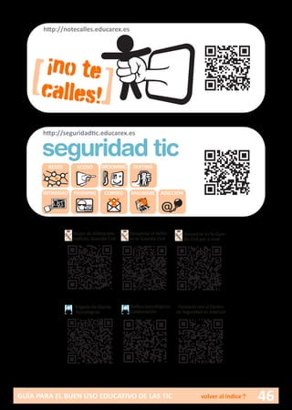 46GUÍA PARA EL BUEN USO EDUCATIVO DE LAS TIC volver al índice↑
[ ]
¡no te
calles!
http://notecalles.educarex.es
REDES ACOSO GROOMING SEXTING
INTIMIDAD PHISHING CORREO MALWARE ADICCIÓN
http://seguridadtic.educarex.es
seguridad tic
Brigada de Alertas
Tecnológicas
Delitos tecnológicos.
Colaboración
Grupo de delitos tele-
máticos. Guardia Civil
Denunciar el delito
en la Guardia Civil
Denunciar en la Guar-
dia Civil por e-mail
Contacto con el Centro
de Seguridad en internet
 
