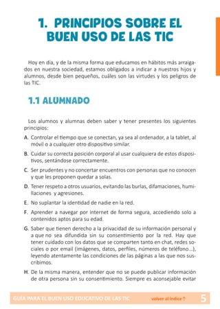 5GUÍA PARA EL BUEN USO EDUCATIVO DE LAS TIC volver al índice↑
1. PRINCIPIOS SOBRE EL
BUEN USO DE LAS TIC
Hoy en día, y de la misma forma que educamos en hábitos más arraiga-
dos en nuestra sociedad, estamos obligados a indicar a nuestros hijos y
alumnos, desde bien pequeños, cuáles son las virtudes y los peligros de
las TIC.
1.1 ALUMNADO
Los alumnos y alumnas deben saber y tener presentes los siguientes
principios:
A.	Controlar el tiempo que se conectan, ya sea al ordenador, a la tablet, al
móvil o a cualquier otro dispositivo similar.
B.	 Cuidar su correcta posición corporal al usar cualquiera de estos disposi-
tivos, sentándose correctamente.
C.	 Ser prudentes y no concertar encuentros con personas que no conocen
y que les proponen quedar a solas.
D.	Tener respeto a otros usuarios, evitando las burlas, difamaciones, humi-
llaciones y agresiones.
E.	 No suplantar la identidad de nadie en la red.
F.	 Aprender a navegar por internet de forma segura, accediendo solo a
contenidos aptos para su edad.
G.	Saber que tienen derecho a la privacidad de su información personal y
a que no sea difundida sin su consentimiento por la red. Hay que
tener cuidado con los datos que se comparten tanto en chat, redes so-
ciales o por email (imágenes, datos, perfiles, números de teléfono...),
leyendo atentamente las condiciones de las páginas a las que nos sus-
cribimos.
H.	De la misma manera, entender que no se puede publicar información
de otra persona sin su consentimiento. Siempre es aconsejable evitar
 