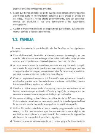 6GUÍA PARA EL BUEN USO EDUCATIVO DE LAS TIC volver al índice↑
publicar detalles o imágenes privadas.
I.	 Saber que tienen el deber de pedir ayuda a una persona mayor cuando
algo no les guste o lo consideren peligroso para chicos o chicas de
su edad, incluso si no les afecta personalmente, para ver conjunta-
mente con el adulto si hay que denunciarlo a las autoridades
competentes.
J.	 Cuidar el mantenimiento de los dispositivos que utilizan, evitando de-
rramar comida o líquidos sobre ellos.
1.2 FAMILIA
Es muy importante la contribución de las familias en los siguientes
principios:
A.	Estar al día en todo lo relativo a internet y nuevas tecnologías, ya que
cuanta más información se tenga sobre estas realidades mejor podrán
ayudar y acompañar a sus hijos o hijas en el buen uso de ellas.
B.	 Acordar unas normas de uso claras, estableciendo y haciendo cumplir
un horario. Es importante que los menores tengan claro lo que pueden
y no pueden hacer y sepan sus consecuencias. Se debe marcar un tiem-
po para tareas escolares y un tiempo para el ocio.
C.	 Crear un espíritu crítico sobre la información que aparece en la red y
explicarles que no todas las web tienen la misma credibilidad, que es
importante filtrar y evaluar su calidad.
D.	Enseñar a utilizar motores de búsqueda y contrastar varias fuentes so-
bre un mismo campo, evitando el “corta y pega”, de modo que sus ta-
reas no se conviertan en plagios de trabajos ya realizados.
E.	 Fomentar el diálogo sobre hábitos de utilización de las TIC y sus riesgos.
Es importante que el menor sienta que cuando le suceda algo extraño o
le incomode, puede decírselo a sus padres sin sentirse culpable.
F.	 Utilizar filtros de control de acceso a la red y programas de control pa-
rental, con los que se evitará que los menores accedan a páginas de
contenido inapropiado y proporcionarán herramientas de regulación
del tiempo de uso de los dispositivos digitales.
G.	Tener el ordenador en una zona de uso común, ya que facilitará tanto la
1. Principios sobre el buen uso de las TIC
 