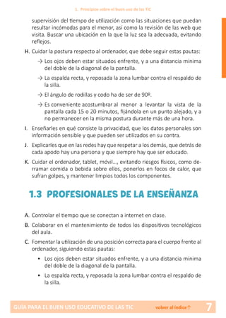 7GUÍA PARA EL BUEN USO EDUCATIVO DE LAS TIC volver al índice↑
supervisión del tiempo de utilización como las situaciones que puedan
resultar incómodas para el menor, así como la revisión de las web que
visita. Buscar una ubicación en la que la luz sea la adecuada, evitando
reflejos.
H.	Cuidar la postura respecto al ordenador, que debe seguir estas pautas:
→	Los ojos deben estar situados enfrente, y a una distancia mínima
del doble de la diagonal de la pantalla.
→	La espalda recta, y reposada la zona lumbar contra el respaldo de
la silla.
→	El ángulo de rodillas y codo ha de ser de 90º.
→	Es conveniente acostumbrar al menor a levantar la vista de la
pantalla cada 15 o 20 minutos, fijándola en un punto alejado, y a
no permanecer en la misma postura durante más de una hora.
I.	 Enseñarles en qué consiste la privacidad, que los datos personales son
información sensible y que pueden ser utilizados en su contra.
J.	 Explicarles que en las redes hay que respetar a los demás, que detrás de
cada apodo hay una persona y que siempre hay que ser educado.
K.	 Cuidar el ordenador, tablet, móvil…, evitando riesgos físicos, como de-
rramar comida o bebida sobre ellos, ponerlos en focos de calor, que
sufran golpes, y mantener limpios todos los componentes.
1.3 PROFESIONALES DE LA ENSEÑANZA
A.	Controlar el tiempo que se conectan a internet en clase.
B.	 Colaborar en el mantenimiento de todos los dispositivos tecnológicos
del aula.
C.	 Fomentar la utilización de una posición correcta para el cuerpo frente al
ordenador, siguiendo estas pautas:
•	 Los ojos deben estar situados enfrente, y a una distancia mínima
del doble de la diagonal de la pantalla.
•	 La espalda recta, y reposada la zona lumbar contra el respaldo de
la silla.
1. Principios sobre el buen uso de las TIC
 