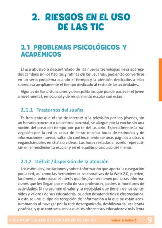 9GUÍA PARA EL BUEN USO EDUCATIVO DE LAS TIC volver al índice↑
2. RIESGOS EN EL USO
DE LAS TIC
2.1 PROBLEMAS PSICOLÓGICOS Y
ACADÉMICOS
El uso abusivo o descontrolado de las nuevas tecnologías lleva apareja-
dos cambios en los hábitos y rutinas de los usuarios, pudiendo convertirse
en un serio problema cuando el tiempo y la atención dedicados a ellas
sobrepasa ampliamente el tiempo dedicado al resto de las actividades.
Algunas de las disfunciones y desequilibrios que puede padecer el joven
a nivel mental, emocional y de rendimiento escolar son estas:
2.1.1 Trastornos del sueño
Es frecuente que el uso de internet o la televisión por los jóvenes, sin
un horario concreto o un control parental, se alargue por la noche sin una
noción del paso del tiempo por parte del usuario. Especialmente la na-
vegación por la red es capaz de llenar muchas horas de estímulos y de
informaciones nuevas, saltando continuamente de unas páginas a otras o
enganchándoles en chats o vídeos. Las horas restadas al sueño repercuti-
rán en el rendimiento escolar y en el equilibrio psíquico del menor.
2.1.2 Déficit /dispersión de la atención
Los estímulos, incitaciones y sobre-información que aporta la navegación
por la red, así como las herramientas colaborativas de la Web 2.0, pueden,
fácilmente, sobrepasar el interés que los jóvenes tienen por otras informa-
ciones que les llegan por medio de sus profesores, padres o monitores de
actividades. Si no asumen el valor y la necesidad que tienen de los conte-
nidos y valores de sus educadores, pueden desatenderlos o despreciarlos.
A esto se une el tipo de recepción de información a la que se están acos-
tumbrando al navegar por la red: desorganizada, deshilvanada, acelerada
y caótica; y que contrasta con la que les ofrecen sus educadores: más lenta
 