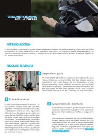 La lluvia de ideas o brainstorming, también denominada tormenta de ideas, es una herramienta de trabajo grupal que facilita
el surgimiento de nuevas ideas sobre un tema o problema determinado. Su finalidad es generar ideas originales por la
capacidad del cerebro para asociar ideas y conceptos en un ambiente relajado donde la fluidez de ideas se presenta de
una manera más habitual.




                                                      Suspender el juicio
                                                      NO AHOGAR LAS IDEAS. Eliminar toda crítica. Cuando brotan las ideas
                                                      no se permite ningún comentario crítico. Se anotan todas las ideas. La
                                                      evaluación se reserva para después. Se tiene que posponer el juicio
                                                      adverso de las ideas. Hemos estado tan entrenados a ser instantánea-
                                                      mente analíticos, prácticos y convergentes en nuestro pensamiento que
                                                      esta regla resulta difícil de seguir, pero es crucial. Crear y juzgar al
                                                      mismo tiempo es como echar agua caliente y fría en el mismo cubo.




      Pensar libremente

Es muy importante la libertad de emisión. Los                      La cantidad es lo importante
pensamientos salvajes están bién. Las ideas
                                                                    Hace falta concentrarse en generar un gran número de
imposibles o inimaginables están bién. De hecho,
                                                                    ideas que posteriormente se puedan revisar. Cuanto más
en cada sesión tendría que haber alguna idea
                                                                    grande sea el número de ideas, más fácil es escoger entre
suficientemente disparatada que provocara risa
                                                                    ellas.
a todo el grupo. Hace falta recordar que las ideas
prácticas a menudo nacen de otras impracticables
                                                                    Hay dos razones para desear una gran cantidad de ideas.
o imposibles. Permitiéndote pensar fuera de los
                                                                    Primero, las ideas obvias, habituales, gastadas, impracti-
límites de lo habitual, de lo normal, pueden surgir
                                                                    cables vienen primero a la mente, de forma que es probable
soluciones nuevas y geniales. Algunas ideas
                                                                    que las primeras 20 o 25 ideas no sean frescas ni creativas.
salvajes se transforman en prácticas. Cuanto
                                                                    Segundo, cuanto más larga sea la lista, más habrá que
más enérgica sea la idea, mejores pueden ser
                                                                    escoger, adaptar o combinar. En esta sesión el Objetivo
los resultados; es más fácil perfeccionar una idea
                                                                    es alcanzar 100 ideas.
que emitir una de nueva.
                                                                                                                                   2
 