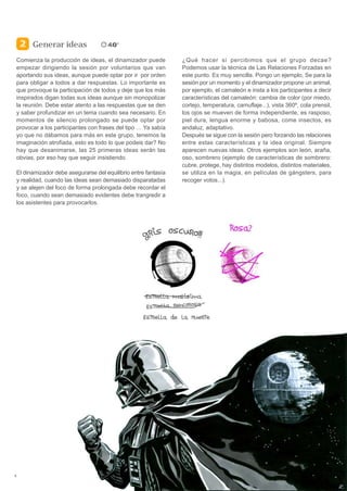 Generar ideas
    Comienza la producción de ideas, el dinamizador puede          ¿Qué hacer si percibimos que el grupo decae?
    empezar dirigiendo la sesión por voluntarios que van           Podemos usar la técnica de Las Relaciones Forzadas en
    aportando sus ideas, aunque puede optar por ir por orden       este punto. Es muy sencilla. Pongo un ejemplo, Se para la
    para obligar a todos a dar respuestas. Lo importante es        sesión por un momento y el dinamizador propone un animal,
    que provoque la participación de todos y deje que los más      por ejemplo, el camaleón e insta a los participantes a decir
    inspirados digan todas sus ideas aunque sin monopolizar        características del camaleón: cambia de color (por miedo,
    la reunión. Debe estar atento a las respuestas que se den      cortejo, temperatura, camuflaje...), vista 360º, cola prensil,
    y saber profundizar en un tema cuando sea necesario. En        los ojos se mueven de forma independiente, es rasposo,
    momentos de silencio prolongado se puede optar por             piel dura, lengua enorme y babosa, come insectos, es
    provocar a los participantes con frases del tipo … Ya sabía    andaluz, adaptativo.
    yo que no dábamos para más en este grupo, tenemos la           Después se sigue con la sesión pero forzando las relaciones
    imaginación atrofiada, esto es todo lo que podeis dar? No      entre estas características y la idea original. Siempre
    hay que desanimarse, las 25 primeras ideas serán las           aparecen nuevas ideas. Otros ejemplos son león, araña,
    obvias, por eso hay que seguir insistiendo.                    oso, sombrero (ejemplo de características de sombrero:
                                                                   cubre, protege, hay distintos modelos, distintos materiales,
    El dinamizador debe asegurarse del equilibrio entre fantasía   se utiliza en la magia, en películas de gángsters, para
    y realidad, cuando las ideas sean demasiado disparatadas       recoger votos...).
    y se alejen del foco de forma prolongada debe recordar el
    foco, cuando sean demasiado evidentes debe trangredir a
    los asistentes para provocarlos.




5
 