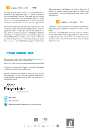 Evaluar las ideas
                                                                 Cada participante vota 3 ideas, con 1 punto, 3 puntos y 8
                                                                 puntos. Se pueden hacer varias rondas de cribas hasta
Lo ideal es evaluar las ideas en un día posterior a la           seleccionar un número manejable de ideas (entre 4 y 6,
generación. Es importante dejar a la mente que repose            por ejemplo).
de su momento de vuelo libre. Pero como lo que buscamos
con esta dinámica es hacer comprender la fase de creati-
vidad en un Proceso de Laboratorio de Innovación Social
entonces procedemos a evaluar las ideas generadas.                                Cerrar la sesión

Primero desechamos las ideas locas o imposibles que tanto        Se informa a los participantes de ue ha finalizado la Fase
nos han ayudado en el proceso de generación. Después             II del proceso de Laboratorio de Innovación Social, Creati-
agrupamos ideas aquellas que pueden convertirse en una           vidad.
sola. Con las ideas que nos han quedado procedemos a             Se resume lo sucedido en la actividad, haciendo hincapié
seleccionar a través de un sistema muy simple para evaluar       en las reglas del Brainstorming y la figura del dinamizador.
llamado Mis preferidas: Se leen todas las ideas obtenidas        Se agradece a todos los presentes su colaboración y de
y cada miembro pide que se señalen aquellas que le gustan        les introduce en la Fase III del proceso. Selección de la
bien sea por su aplicabilidad o por su potencial creativo.       idea o proyecto.




Para conocer mejor qué es la creatividad, sus barreras y
falicitadores puedes ver la presentación:
http://prezi.com/pd9fmrkqrhga/el-paracaidas-de-proyectate/

Puedes tener más acceso a recursos y colaboración de proyectos
en http://comunidadinnycia.guadalinfo.es/.

Además si quieres profundizar un poco más en el tema de
la creatividad, ver otras técnicas creativas disponibles y
desarrolladas o descargarte este taller nos ponemos a tu
disposición desde:




                    proyectateahora.com



      @dt_espinar

      @proyectateahora

      facebook.com/pages/Proyéctate-Ahora/174515395927506




                                                                                                                                6
 