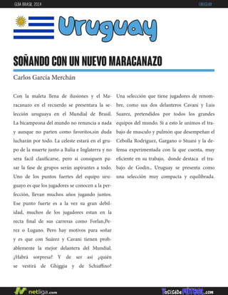 Con la maleta llena de ilusiones y el Ma-
racanazo en el recuerdo se presentara la se-
lección uruguaya en el Mundial de Brasil.
La bicampeona del mundo no renuncia a nada
y aunque no parten como favoritos,sin duda
lucharán por todo. La celeste estará en el gru-
po de la muerte junto a Italia e Inglaterra y no
sera facil clasificarse, pero si consiguen pa-
sar la fase de grupos serán aspirantes a todo.
Uno de los puntos fuertes del equipo uru-
guayo es que los jugadores se conocen a la per-
fección, llevan muchos años jugando juntos.
Ese punto fuerte es a la vez su gran debil-
idad, muchos de los jugadores estan en la
recta final de sus carreras como Forlan,Pe-
rez o Lugano. Pero hay motivos para soñar
y es que con Suárez y Cavani tienen prob-
ablemente la mejor delantera del Mundial.
¿Habrá sorpresa? Y de ser así ¿quién
se vestirá de Ghiggia y de Schiaffino?
Uruguay
soñando con un nuevo maracanazo
Carlos García Merchán
Una selección que tiene jugadores de renom-
bre, como sus dos delanteros Cavani y Luis
Suarez, pretendidos por todos los grandes
equipos del mundo. Si a esto le unimos el tra-
bajo de musculo y pulmón que desempeñan el
Cebolla Rodriguez, Gargano o Stuani y la de-
fensa experimentada con la que cuenta, muy
eficiente en su trabajo, donde destaca el tra-
bajo de Godin., Uruguay se presenta como
una selección muy compacta y equilibrada.
GUÍA BRASIL 2014 URUGUAY
 