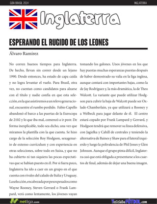 No corren buenos tiempos para Inglaterra.
De hecho, llevan sin correr desde un lejano
1990. Desde entonces, ha estado de capa caída
y no logra levantar el vuelo. Para Brasil, otra
vez, no cuentan como candidatos para alzarse
con el título y nadie confía en que esta sele-
cción,enlaqueasistiremosaunrelevogeneracio-
nal, encuentre el rumbo perdido. Fabio Capello
abandonó el barco a las puertas de la Eurocopa
de 2102 y lo que iba mal, comenzó a ir peor. De
forma inexplicable, todo sea dicho, una vez que
miramos la plantilla con la que cuenta. Se hizo
cargo de la selección Roy Hodgson, sexagenar-
io de extenso currículum y con experiencia en
otras selecciones, sobre todo en Suiza, y que no
ha cubierto ni tan siquiera las pocas expectati-
vas que se habían puesto en él. Por si fuera poco,
Inglaterra ha ido a caer en un grupo en el que
cuenta con rivales del calado de Italia y Uruguay.
Laselección,encabezadaporpesospesadoscomo
Wayne Rooney, Steven Gerrard o Frank Lam-
pard, verá como lentamente, los jóvenes vayan
tomando los galones. Unos jóvenes en los que
hay puestas muchas esperanzas puestas después
de haber demostrado su valía en la liga inglesa,
aunque contará con importantes bajas, como la
de Jay Rodríguez y, la más dramática, la de Theo
Walcott. La variante que puede utilizar Hodg-
son para cubrir la baja de Walcott puede ser Ox-
lade-Chamberlain, ya que utilizará a Rooney y
a Welbeck para jugar delante de él. El centro
estará copado por Frank Lampard y Gerrard, y
Hodgson tendrá que remover su línea defensiva,
con Jagielka y Cahill de centrales y teniendo la
alternativa de Baines y Shaw para el lateral izqui-
erdo y luego la polivalencia de Phil Jones y Glen
Johnson. Aunque el grupo pinta difícil, Inglater-
ra casi que está obligada a presentarse a los cuar-
tos de final, además de dejar una buena imagen.
Inglaterra
esperando el rugido de los leones
Álvaro Ramírez
GUÍA BRASIL 2014 INGLATERRA
 