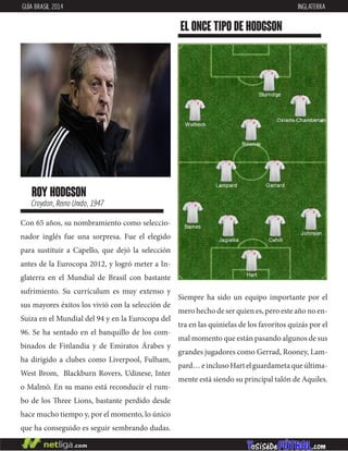 Con 65 años, su nombramiento como seleccio-
nador inglés fue una sorpresa. Fue el elegido
para sustituir a Capello, que dejó la selección
antes de la Eurocopa 2012, y logró meter a In-
glaterra en el Mundial de Brasil con bastante
sufrimiento. Su currículum es muy extenso y
sus mayores éxitos los vivió con la selección de
Suiza en el Mundial del 94 y en la Eurocopa del
96. Se ha sentado en el banquillo de los com-
binados de Finlandia y de Emiratos Árabes y
ha dirigido a clubes como Liverpool, Fulham,
West Brom, Blackburn Rovers, Udinese, Inter
o Malmö. En su mano está reconducir el rum-
bo de los Three Lions, bastante perdido desde
hace mucho tiempo y, por el momento, lo único
que ha conseguido es seguir sembrando dudas.
roy hodgson
Croydon, Reino Unido, 1947
EL ONCE TIPO DE hodgson
GUÍA BRASIL 2014 INGLATERRA
Siempre ha sido un equipo importante por el
mero hecho de ser quien es, pero este año no en-
tra en las quinielas de los favoritos quizás por el
mal momento que están pasando algunos de sus
grandes jugadores como Gerrad, Rooney, Lam-
pard…einclusoHartelguardametaqueúltima-
mente está siendo su principal talón de Aquiles.
 