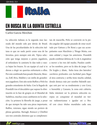 La selección italiana es la segunda mas lau-
reada del mundo solo por detrás de Brasil.
Una de las peculiaridades de la selección ital-
iana es que no suele partir como una de las
favoritas, pero siempre está ahí. Típica selec-
ción que tenga mejores o peores jugadores,
al enfundarse la camiseta lo dan todo y nun-
ca bajan los brazos. Es un equipo al cual si te
dieran a elegir no querrías enfrentarte a ellos.
Por este combinado han pasado Mazzola, Meaz-
za, Zoff, Riva, Maldini y un sinfín de grandísi-
mos jugadores. Este año serán Buffon y Pirlo los
grandes estandartes de Italia. Con la llegada de
Prandelli tras el descalabro que supuso la elim-
inación en la fase de grupos en el Mundial de
Sudáfrica, muchas cosas cambiaron en la selec-
ción. La primera la filosofía de juego, a pesar
de que siempre ha sido una pieza importante.
Buffon, veterano, sigue siendo un portero de
plenas garantías. Barzagli, Bonucci y Chiellini
son tres centrales distintos que se complemen-
tan de maravilla. Pirlo se convierte en la pie-
dra angular del equipo pasando de estar escol-
tado por Gattuso y De Rossi a que sus acom-
pañantes sean Marchisio y Thiago Motta, con
más calidad y toque los anteriores. Prandelli
puede combinar defensa de 3 o de 4, negándose
a mover a los tres del medio. Pueden cambi-
ar los nombres, pero no la idea de juego. Con
De Sciglio y Abate, Italia tiene dos laterales/
carrileros profundos con facilidad para llegar
al área contraria y arriba tiene mucha calidad,
donde destaca más por nombre Balotelli aun-
que está por ver su rendimiento y con Cerci,
o Immobile y Cassano, la zona está cubierta.
Italia intentará ser la primera selección eu-
ropea en conquistar el mundial en tier-
ras sudamericanas e igualar así a Bra-
sil con cinco títulos mundiales cada una.
Italia
en busca de la quinta estrella
Carlos García Merchán
GUÍA BRASIL 2014 ITALIA
 