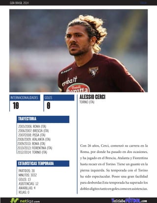 Con 26 años, Cerci, comenzó su carrera en la
Roma, por donde ha pasado en dos ocasiones,
y ha jugado en el Brescia, Atalanta y Fiorentina
hasta recaer en el Torino. Tiene un guante en la
pierna izquierda. Su temporada con el Torino
ha sido espectacular. Posee una gran facilidad
para desbordar.Esta temporada ha superado los
doblesdígitostantoengolescomoenasistencias.
ALESSIO CERCI
TORINO (ITA)
INTERNACIONALIDADES
10
GOLES
0
ESTADÍSTICAS TEMPORADA
PARTIDOS: 38
MINUTOS: 3032
GOLES: 13
ASISTENCIAS: 12
AMARILLAS: 4
ROJAS: 0
TRAYECTORIA
2005/2006: ROMA (ITA)
2006/2007: BRESCIA (ITA)
2007/2008: PISSA (ITA)
2008/2009: ATALANTA (ITA)
2009/2010: ROMA (ITA)
2010/2013: FIORENTINA (ITA)
2012/2014: TORINO (ITA)
GUÍA BRASIL 2014 ITALIA
 