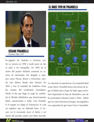 Ex-jugador de Atalanta o Juventus aca-
bó su carrera en 1990 y tardó poco en dar
el salto a los banquillos. En 1993 de la
mano del propio Atalanta comenzó su ca-
rrera de entrenador. Ha dirigido a equi-
pos como Parma, Roma o Fiorentina, sien-
do este último donde más destacó. En
2010 y tras el mundial de Sudafrica toma
las riendas del combinado transalpino.
Desde el día que llegó al cargo ha cambia-
do la filisofía futbolística que historicamente
habia caracterizado a Italia. Con Prandel-
li el equipo no juega al Catenaccio, lo cual
no significa que no defienda bien. A Ce-
sare no le incomoda tener el balón y ser
dueño del partido, quiere una Italia atrevida.
cesare prandelli
Orzinuovi, Italia, 1957
EL ONCE TIPO DE prandelli
GUÍA BRASIL 2014 ITALIA
La veteranía, la experiencia y la competitividad
serán claves. Prandelli busca otra forma de ju-
gar al fútbol, pero el gen de Italia sigue activo.
Será importante la baja de Montolivo, uno de
los principales baluartes junto a Pirlo. Habrá
que ver como funciona el ataque, con jugadores
con capacidad de gol como Cerci e Immobile.
 