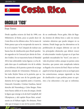 Desde aquellos octavos de final de 1990, con
Milutinovic al frente, poco se puede decir de
Costa Rica en los últimos años. De la mano de
Pinto parece que se ha recuperado de nuevo la
fe en el conjunto “tico”, después de realizar una
buena fase de clasificación para Brasil quedan-
do segunda en la Concacaf por detrás de Esta-
dos Unidos. En su trayectoria hasta el Mundial
2014, han sobresalido varias figuras y se ha de-
jado claro que el combinado vive de la solidez
de su defensa y de la puesta a punto de un juego
práctico alejado de virtuosismo. Destacan, so-
bre todo, Keylor Navas en la portería, que se
ha destacado como uno de los grandes guar-
dametas de la Liga española junto a Courtois,
Giancarlo González, Cristian Gamboa, lateral
derecho del Nuremberg y Celso Borges. Pinto
tiene buena salida en la zona de ataque, donde
la figura que emerge es la de Joel Campbell, del
Olympiacos, y del capitán Bryan Ruiz, actual-
mente en el Fulham inglés. No obstante, Pinto
sabe que el ataque es uno de los puntos débiles
de su combinado. Pocos goles, falta de llega-
da, lesiones de última hora y cada vez menos
variantes ofensivas que pueda integrar en su
sistema. Desde luego que las alternativas en la
proliferación de ataques deberán ser uno de
los principales obstáculos que deberá vencer
el seleccionador viendo el grupo en el que han
quedado encuadrados los “ticos”, con unos ri-
vales de primer orden, aunque no partan como
favoritos, que ponen más complicada todavía
su llegada a los octavos de final. Hacer un buen
papel en la fase de grupos sería ya un logro para
los costarricenses, aunque siguiendo su fase
de clasificación si que podrían poner en apri-
etos a las selecciones a las que se enfrentan.
Costa Rica
orgullo “tico”
Fran Torres
GUÍA BRASIL 2014 COSTA RICA
 