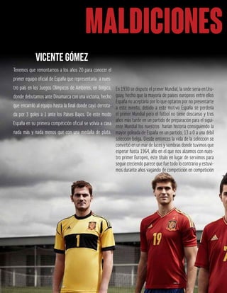 MALDICIONES
Tenemos que remontarnos a los años 20 para conocer el
primer equipo oficial de España que representaría a nues-
tro país en los Juegos Olímpicos de Amberes, en Bélgica,
donde debutamos ante Dinamarca con una victoria, hecho
que encarriló al equipo hasta la final donde cayó derrota-
da por 3 goles a 1 ante los Países Bajos. De este modo
España en su primera competición oficial se volvía a casa
nada más y nada menos que con una medalla de plata.
En 1930 se disputo el primer Mundial, la sede seria en Uru-
guay, hecho que la mayoría de países europeos entre ellos
España no aceptaría por lo que optaron por no presentarte
a este evento, debido a este motivo España se perdería
el primer Mundial pero el fútbol no tiene descanso y tres
años más tarde en un partido de preparación para el sigui-
ente Mundial los nuestros harían historia consiguiendo la
mayor goleada de España en un partido, 13 a 0 a una débil
selección belga. Desde entonces la vida de la selección se
convirtió en un mar de luces y sombras donde tuvimos que
esperar hasta 1964, año en el que nos alzamos con nues-
tro primer Europeo, este título en lugar de servimos para
seguir creciendo parece que fue todo lo contrario y estuvi-
mos durante años vagando de competición en competición
VICENTE GÓMEZ
 