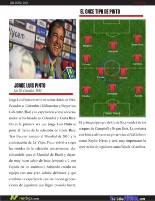 JorgeLuisPintoentrenóenvariosclubesdePerú,
Ecuador o Colombia (Millonarios y Deportivo
Cali entre ellos) y su experiencia como seleccio-
nador se ha basado en Colombia y Costa Rica.
No es la primera vez que Jorge Luis Pinto se
pone al frente de la selección de Costa Rica.
Tras fracasar camino al Mundial de 2010 y la
contratación de La Vilpe, Pinto volvió a coger
las riendas de la selección costarricense, cla-
sificandola para el Mundial de Brasil y dejan-
do muy buen sabor de boca (empató a 2 con
España en un amistoso), habiendo creado un
equipo con una gran solidez defensiva y que
combina la experiencia con las nuevas genera-
ciones de jugadores que llegan pisando fuerte.
jorge luis pinto
San Gil, Colombia, 1952
EL ONCE TIPO DE pinto
GUÍA BRASIL 2014 COSTA RICA
El principal peligro de Costa Rica vendrá de los
ataques de Campbell y Bryan Ruiz. La portería
estábienasalvoconunporterotandifícildebatir
como Keylor Navas y será muy importante la
aportacióndejugadorescomoTejadaoGamboa.
 