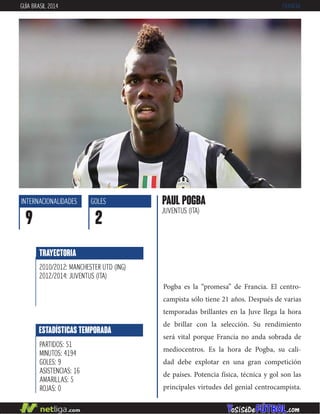 Pogba es la “promesa” de Francia. El centro-
campista sólo tiene 21 años. Después de varias
temporadas brillantes en la Juve llega la hora
de brillar con la selección. Su rendimiento
será vital porque Francia no anda sobrada de
mediocentros. Es la hora de Pogba, su cali-
dad debe explotar en una gran competición
de países. Potencia física, técnica y gol son las
principales virtudes del genial centrocampista.
PAUL POGBA
JUVENTUS (ITA)
INTERNACIONALIDADES
9
GOLES
2
ESTADÍSTICAS TEMPORADA
PARTIDOS: 51
MINUTOS: 4194
GOLES: 9
ASISTENCIAS: 16
AMARILLAS: 5
ROJAS: 0
TRAYECTORIA
2010/2012: MANCHESTER UTD (ING)
2012/2014: JUVENTUS (ITA)
GUÍA BRASIL 2014 FRANCIA
 