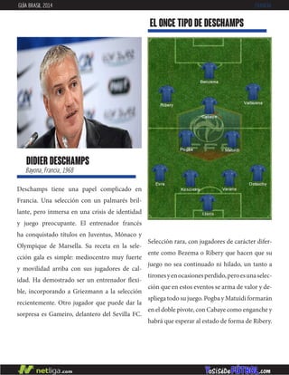 didier deschamps
Bayona, Francia, 1968
Deschamps tiene una papel complicado en
Francia. Una selección con un palmarés bril-
lante, pero inmersa en una crisis de identidad
y juego preocupante. El entrenador francés
ha conquistado títulos en Juventus, Mónaco y
Olympique de Marsella. Su receta en la sele-
cción gala es simple: mediocentro muy fuerte
y movilidad arriba con sus jugadores de cal-
idad. Ha demostrado ser un entrenador flexi-
ble, incorporando a Griezmann a la selección
recientemente. Otro jugador que puede dar la
sorpresa es Gameiro, delantero del Sevilla FC.
EL ONCE TIPO DE deschamps
GUÍA BRASIL 2014 FRANCIA
Selección rara, con jugadores de carácter difer-
ente como Bezema o Ribery que hacen que su
juego no sea continuado ni hilado, un tanto a
tironesyenocasionesperdido,peroesunaselec-
ción que en estos eventos se arma de valor y de-
spliega todo su juego. Pogba y Matuidi formarán
en el doble pivote, con Cabaye como enganche y
habrá que esperar al estado de forma de Ribery.
 