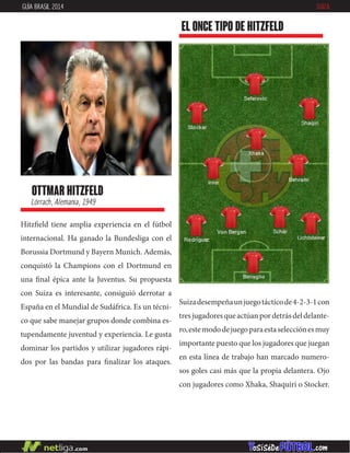ottmar hitzfeld
Lörrach, Alemania, 1949
Hitzfield tiene amplia experiencia en el fútbol
internacional. Ha ganado la Bundesliga con el
Borussia Dortmund y Bayern Munich. Además,
conquistó la Champions con el Dortmund en
una final épica ante la Juventus. Su propuesta
con Suiza es interesante, consiguió derrotar a
España en el Mundial de Sudáfrica. Es un técni-
co que sabe manejar grupos donde combina es-
tupendamente juventud y experiencia. Le gusta
dominar los partidos y utilizar jugadores rápi-
dos por las bandas para finalizar los ataques.
EL ONCE TIPO DE hitzfeld
GUÍA BRASIL 2014 SUIZA
Suizadesempeñaunjuegotácticode4-2-3-1con
tresjugadoresqueactúanpordetrásdeldelante-
ro,estemododejuegoparaestaselecciónesmuy
importante puesto que los jugadores que juegan
en esta línea de trabajo han marcado numero-
sos goles casi más que la propia delantera. Ojo
con jugadores como Xhaka, Shaquiri o Stocker.
 