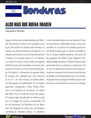 Superó a México en la clasificación para el Mun-
dial. Ha basado su éxito en los partidos como
local, sólo perdió un partido ante Panamá. Le
endosó una derrota histórica a Canadá (8 a 1).
Además, por primera vez en su historia derrotó
a México en el estadio Azteca (1 a 2). Hondu-
ras rompe la historia, nunca había conseguido
clasificarse para dos mundiales de forma con-
secutiva. En teoría, es el rival más debil del gru-
po. En ilusión y voluntad no les ganará nadie.
El sistema más utilizado por esta selección
es el 4-5-1. En este sistema, el trabajo defen-
sivo del equipo es fundamental. Es un equipo
aguerrido, complicado y duro. Wilson Pala-
cios es un baluarte en el sistema, el volante
del Stoke City es el jefe del centro del campo.
Un equipo algo desordenado en defensa, pero
con un margen de mejora considerable. De
las tres presencias de Honduras en un Mun-
dial, dos llegaron de manos de entrenadores
colombianos: Reinaldo Rueda en Sudáfrica
honduras
algo más que buena imagen
Alejandro Pinedo
GUÍA BRASIL 2014 HONDURAS
y Luis Fernando Suárez en esta ocasión. Como
en otros tantos combinados, Suárez se ha visto
envuelto en un proceso de cambio generacio-
nal desde el grupo que se dejara en Sudáfrica.
Eso sí, Suárez prefirió quedarse con parte de
los jugadores de Rueda como Figueroa, Val-
ladares, Roger Espinoza o Wilson Palacios, para
aprovechar bien su veteranía y experiencia. En
su fase de clasificación ofreció muy buenas ac-
tuaciones, aunque no es la misma sensación que
ha dejado en los preparatorios de cara a Brasil.
YadejaronbuenaimagenenSudáfricaperovalió
para poco, se marcharon sin anotar un solo gol.
 