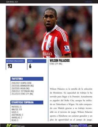 Wilson Palacios es la estrella de la selección
de Honduras. Su capacidad de trabajo le ha
servido para llegar a la Premier. Actualmente
es jugador del Stoke City, aunque ha milita-
do en Tottenham o Wigan. Ha sido compara-
do con Makele gracias a su trabajo incans-
able en el terreno de juego. Wilson Palacios
aporta a Honduras un carácter ganador y un
plus de agresividad en el campo de juego.
WILSON PALACIOS
STOKE CITY (ING)
INTERNACIONALIDADES
93
GOLES
6
ESTADÍSTICAS TEMPORADA
PARTIDOS: 21
MINUTOS: 939
GOLES: 0
ASISTENCIAS: 0
AMARILLAS: 3
ROJAS: 0
TRAYECTORIA
2006/2007: OLIMPIA (HON)
2007/2008: BIRMINGHAM (ING)
2007/2009: WIGAN (ING)
2008/2012: TOTTENHAM (ING)
2011/2014: STOKE CITY (ING)
GUÍA BRASIL 2014 HONDURAS
 