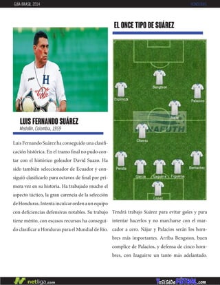 luis fernando suárez
Medellín, Colombia, 1959
Luis Fernando Suárez ha conseguido una clasifi-
cación histórica. En el tramo final no pudo con-
tar con el histórico goleador David Suazo. Ha
sido también seleccionador de Ecuador y con-
siguió clasificarlo para octavos de final por pri-
mera vez en su historia. Ha trabajado mucho el
aspecto táctico, la gran carencia de la selección
deHonduras.Intentainculcarordenaunequipo
con deficiencias defensivas notables. Su trabajo
tiene mérito, con escasos recursos ha consegui-
do clasificar a Honduras para el Mundial de Rio.
EL ONCE TIPO DE suárez
GUÍA BRASIL 2014 HONDURAS
Tendrá trabajo Suárez para evitar goles y para
intentar hacerlos y no marcharse con el mar-
cador a cero. Nájar y Palacios serán los hom-
bres más importantes. Arriba Bengston, buen
complice de Palacios, y defensa de cinco hom-
bres, con Izaguirre un tanto más adelantado.
 