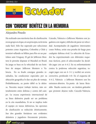 Ha realizado una meritoria fase de clasificación
enungrupoenelque,enunprincipio,nolotenía
nada fácil. Sólo fue superado por selecciones
potentes como Argentina, Colombia y Chile y
terminó sellando su billete para Rio en un par-
tidazo ante Uruguay. El gol de Jefferson Mon-
tero le permite disputar el Mundial en Brasil.
Su juego se basa en la velocidad de sus hom-
bres de ataque: Jefferson Montero o Va-
lencia. En su feudo consigue grandes re-
sultados, las condiciones especiales por su
ubicación geográfica le dan un plus de ventaja.
Probablemente, su punto débil es la defen-
sa. Necesita mayor trabajo táctico, más en-
tendimiento entre defensa y centro del cam-
po. La escasa experiencia internacional de
su línea defensiva puede ser un problema
en la cita mundialista. Si no se implica todo
el equipo en tareas defensivas, las opciones
de clasificación se reducirán drásticamente.
Sus dos grandes fortalezas son evidentes:
delantera y jugadores físicamente potentes.
Caicedo, Valencia o Jefferson Montero son ju-
gadores con regate y difíciles de parar en veloci-
dad. Acompañados de jugadores interesantes
como Noboa, serán una prueba de fuego para
cualquier defensa rival. La selección de Ecua-
dor ha experimentado con diferentes esque-
mas tácticos, pero el seleccionador ha decid-
ido jugar con un 4-4-2. En su enfrentamiento
contra la poderosa selección argentina, es-
cogió jugar con un 4--5-1 y recibió un severo
correctivo, perdiendo 4-0. En el esquema de
4-4-2, Valencia y Jefferson Montero son los
extremos abiertos. En punta de lanza Rein-
aldo Rueda cuenta con un tándem goleador
que promete dejarse todo: Caicedo-Valencia.
Ecuador
con “Chucho” benítez en la memoria
Alejandro Pinedo
GUÍA BRASIL 2014 ECUADOR
 