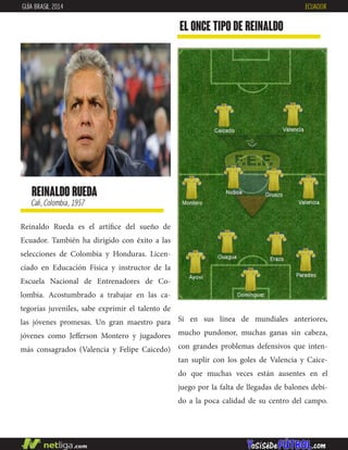 reinaldo rueda
Cali, Colombia, 1957
Reinaldo Rueda es el artífice del sueño de
Ecuador. También ha dirigido con éxito a las
selecciones de Colombia y Honduras. Licen-
ciado en Educación Física y instructor de la
Escuela Nacional de Entrenadores de Co-
lombia. Acostumbrado a trabajar en las ca-
tegorías juveniles, sabe exprimir el talento de
las jóvenes promesas. Un gran maestro para
jóvenes como Jefferson Montero y jugadores
más consagrados (Valencia y Felipe Caicedo)
EL ONCE TIPO DE reinaldo
GUÍA BRASIL 2014 ECUADOR
Si en sus línea de mundiales anteriores,
mucho pundonor, muchas ganas sin cabeza,
con grandes problemas defensivos que inten-
tan suplir con los goles de Valencia y Caice-
do que muchas veces están ausentes en el
juego por la falta de llegadas de balones debi-
do a la poca calidad de su centro del campo.
 