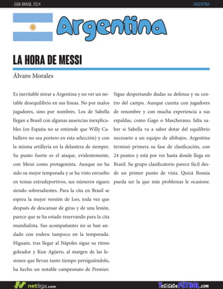 Argentina
la hora de messi
Álvaro Morales
Es inevitable mirar a Argentina y no ver un no-
table desequilibrio en sus líneas. No por malos
jugadores, sino por nombres. Los de Sabella
llegan a Brasil con algunas ausencias inexplica-
bles (en España no se entiende que Willy Ca-
ballero no sea portero en esta selección) y con
la misma artillería en la delantera de siempre.
Su punto fuerte es el ataque, evidentemente,
con Messi como protagonista. Aunque no ha
sido su mejor temporada y se ha visto envuelto
en temas extradeportivos, sus números siguen
siendo sobresalientes. Para la cita en Brasil se
espera la mejor versión de Leo, toda vez que
después de descansar de giras y de una lesión,
parece que se ha estado reservando para la cita
mundialista. Sus acompañantes no se han an-
dado con rodeos tampoco en la temporada.
Higuaín, tras llegar al Nápoles sigue su ritmo
goleador y Kun Agüero, al margen de las le-
siones que llevan tanto tiempo persiguiéndolo,
ha hecho un notable campeonato de Premier.
GUÍA BRASIL 2014 ARGENTINA
Sigue despertando dudas su defensa y su cen-
tro del campo. Aunque cuenta con jugadores
de renombre y con mucha experiencia a sus
espaldas, como Gago o Mascherano, falta sa-
ber si Sabella va a saber dotar del equilibrio
necesario a un equipo de altibajos. Argentina
terminó primera su fase de clasificación, con
24 puntos y está por ver hasta donde llega en
Brasil. Su grupo clasificatorio parece fácil des-
de un primer punto de vista. Quizá Bosnia
pueda ser la que más problemas le ocasione.
 
