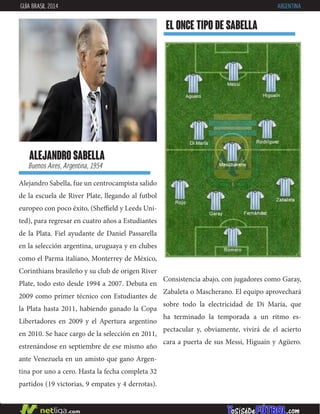 Alejandro Sabella, fue un centrocampista salido
de la escuela de River Plate, llegando al futbol
europeo con poco éxito, (Sheffield y Leeds Uni-
ted), para regresar en cuatro años a Estudiantes
de la Plata. Fiel ayudante de Daniel Passarella
en la selección argentina, uruguaya y en clubes
como el Parma italiano, Monterrey de México,
Corinthians brasileño y su club de origen River
Plate, todo esto desde 1994 a 2007. Debuta en
2009 como primer técnico con Estudiantes de
la Plata hasta 2011, habiendo ganado la Copa
Libertadores en 2009 y el Apertura argentino
en 2010. Se hace cargo de la selección en 2011,
estrenándose en septiembre de ese mismo año
ante Venezuela en un amisto que gano Argen-
tina por uno a cero. Hasta la fecha completa 32
partidos (19 victorias, 9 empates y 4 derrotas).
alejandro sabella
Buenos Aires, Argentina, 1954
EL ONCE TIPO DE sabella
GUÍA BRASIL 2014 ARGENTINA
Consistencia abajo, con jugadores como Garay,
Zabaleta o Mascherano. El equipo aprovechará
sobre todo la electricidad de Di María, que
ha terminado la temporada a un ritmo es-
pectacular y, obviamente, vivirá de el acierto
cara a puerta de sus Messi, Higuaín y Agüero.
 