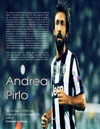 “Al ver jugar a Pirlo, me
pregunté si yo era jugador de
fútbol”.
Gennaro Gattuso
Por todos es conocido lo arraigada que esta la moda en
Italia y vinculado a este sector de fama, glamour, mar-
cas, etc siempre ha ido unido el mundo de las fragan-
cias, por ejemplo Giorgio Armani conocido modisto y
como tal importante marca, su perfume es de los mas
vendidos en todo el Mundo, al igual que Giogio Armani
Andrea Pirlo ha dejado la esencia de su juego por todo
campo que ha pisado; esa elegancia en la condición del
balón, en el control de este, en el disparo, la ejecución
de las faltas, son cualidades que como las características
de un perfume si es bueno con los años no desaparece
y lejos de esos se hace más fuerte y apetecible su uso.
Andrea Pirlo ha sabido mantenerse en lo más alto pese
a su edad demostrando que el buen jugador sabiéndose
colocar en el terreno de juego tiene muchísimo ganado
sobre el resto de jugadores y en eso el italiano es experto.
Pirlo, es esa fragancia suaver pero a la vez pene-
trante que siempre deja su sello y que por muchos
años que pasen siempre recordaras de una mane-
ra agradable y nunca, nunca te cansaras de olerla.
Andrea
Pirlo
 