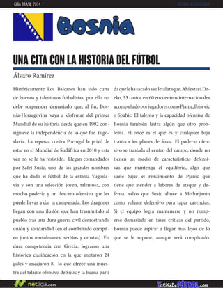 Históricamente Los Balcanes han sido cuna
de buenos y talentosos futbolistas, por ello no
debe sorprender demasiado que, al fin, Bos-
nia-Herzegovina vaya a disfrutar del primer
Mundial de su historia desde que en 1992 con-
siguiese la independencia de lo que fue Yugo-
slavia. La repesca contra Portugal le privó de
estar en el Mundial de Sudáfrica en 2010 y esta
vez no se le ha resistido. Llegan comandados
por Safet Susic, uno de los grandes nombres
que ha dado el fútbol de la extinta Yugosla-
via y son una selección joven, talentosa, con
mucho poderío y un descaro ofensivo que les
puede llevar a dar la campanada. Los dragones
llegan con una ilusión que han trasnmitido al
pueblo tras una dura guerra civil demostrando
unión y solidaridad (en el combinado compit-
en juntos musulmanes, serbios y croatas). En
dura competencia con Grecia, lograron una
histórica clasificación en la que anotaron 24
goles y encajaron 8, lo que ofrece una mues-
tra del talante ofensivo de Susic y la buena parti
daquelehasacadoasuletalataque.AhíestaráDz-
eko, 33 tantos en 60 encuentros internacionales
acompañadoporjugadorescomoPjanic,Ibisevic
o Spahic. El talento y la capacidad ofensiva de
Bosnia también lastra algún que otro prob-
lema. El once es el que es y cualquier baja
trastoca los planes de Susic. El poderío ofen-
sivo se traslada al centro del campo, donde no
tienen un medio de características defensi-
vas que mantenga el equilibrio, algo que
suele bajar el rendimiento de Pjanic que
tiene que atender a labores de ataque y de-
fensa, salvo que Susic alinee a Medunjanin
como volante defensivo para tapar carencias.
Si el equipo logra mantenerse y no romp-
erse demasiado en fases críticas del partido,
Bosnia puede aspirar a llegar más lejos de lo
que se le supone, aunque será complicado.
Bosnia
una cita con la historia del fútbol
Álvaro Ramírez
GUÍA BRASIL 2014 BOSNIA-HERZEGOVINA
 