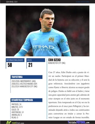 Con 27 años, Edin Dzeko está a punto de vi-
vir un sueño. Participará en el primer Mun-
dial de la historia con su selección y él será la
gran referencia. Asociándose con jugadores
como Pjanic o Ibisevic alcanza su mayor grado
de peligro. Dzeko es hábil con el balón y tiene
una gran capacidad para anotar gol, además de
estar siempre en el sitio justo en el momento
oportuno. Esta temporada en el City no era la
preferencia en el once para Pellegrini y ha ter-
minado dejando atrás a todos sus contricantes
para convertirse en titular y cerrar la Pre-
mier League en un estado de forma increíble.
EDIN DZEKO
MANCHESTER CITY (ING)
INTERNACIONALIDADES
50
GOLES
21
ESTADÍSTICAS TEMPORADA
PARTIDOS: 34
MINUTOS: 2273
GOLES: 28
ASISTENCIAS: 14
AMARILLAS: 6
ROJAS: 0
TRAYECTORIA
2005/2006: INDEPENDIENTE (ARG)
2006/2011: ATLÉTICO MADRID (ESP)
2011/2014: MANCHESTER CITY (ING)
GUÍA BRASIL 2014 BOSNIA-HERZEGOVINA
 
