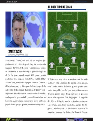 Safet Susic, “Pape”, fue uno de los mejores ju-
gadores de la extinta Yugoslavia y fue nombrado
Jugador de Oro de Bosnia-Herzegovina. Inició
su carrera en el Zavidovici y la gloria le llegó en
el FK Sarajevo, donde anotó 400 goles en 600
partidos. Tras su paso por el PSG y el Red Star
Saint-Ouen, entrenó a equipos como el Cannes.
el Istanbulspor y el Rizespor. Se hizo cargo de la
selección de Bosnia en diciembre de 2009 y con-
siguió un hito histórico, clasificando al combi-
nado para lo que será el primer Mundial de su
historia. Ahora tiene en su mano hacer un buen
papel en un grupo que se presenta complicado.
safet susic
Zavidovici, Yugoslavia, 1955
EL ONCE TIPO DE susic
GUÍA BRASIL 2014 BOSNIA-HERZEGOVINA
A diferencia con otras selecciones de las más
“débiles” esta selección lo que le sobra es gol,
con Dzeko como baluarte y un grupo bas-
tante asequible puede que sus problemas en
defensa pasen algo desapercibidos y puedan
pasar a la siguiente fase de grupos. El jugador
del City e Ibisevic son la refencia en ataque.
La portería está bien cuidada a cargo de Be-
govic. Madunjanin y Misimovic forman la
medular, aunque la batuta la llevará Pjanic.
 