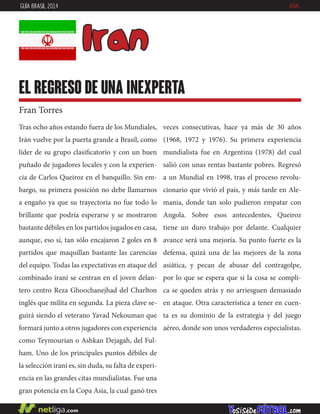 Tras ocho años estando fuera de los Mundiales,
Irán vuelve por la puerta grande a Brasil, como
líder de su grupo clasificatorio y con un buen
puñado de jugadores locales y con la experien-
cia de Carlos Queiroz en el banquillo. Sin em-
bargo, su primera posición no debe llamarnos
a engaño ya que su trayectoria no fue todo lo
brillante que podría esperarse y se mostraron
bastante débiles en los partidos jugados en casa,
aunque, eso sí, tan sólo encajaron 2 goles en 8
partidos que maquillan bastante las carencias
del equipo. Todas las expectativas en ataque del
combinado iraní se centran en el joven delan-
tero centro Reza Ghoochanejhad del Charlton
inglés que milita en segunda. La pieza clave se-
guirá siendo el veterano Yavad Nekouman que
formará junto a otros jugadores con experiencia
como Teymourian o Ashkan Dejagah, del Ful-
ham. Uno de los principales puntos débiles de
la selección iraní es, sin duda, su falta de experi-
encia en las grandes citas mundialistas. Fue una
gran potencia en la Copa Asia, la cual ganó tres
veces consecutivas, hace ya más de 30 años
(1968, 1972 y 1976). Su primera experiencia
mundialista fue en Argentina (1978) del cual
salió con unas rentas bastante pobres. Regresó
a un Mundial en 1998, tras el proceso revolu-
cionario que vivió el país, y más tarde en Ale-
mania, donde tan solo pudieron empatar con
Angola. Sobre esos antecedentes, Queiroz
tiene un duro trabajo por delante. Cualquier
avance será una mejoría. Su punto fuerte es la
defensa, quizá una de las mejores de la zona
asiática, y pecan de abusar del contragolpe,
por lo que se espera que si la cosa se compli-
ca se queden atrás y no arriesguen demasiado
en ataque. Otra característica a tener en cuen-
ta es su dominio de la estrategia y del juego
aéreo, donde son unos verdaderos especialistas.
Iran
el regreso de una inexperta
Fran Torres
GUÍA BRASIL 2014 IRÁN
 