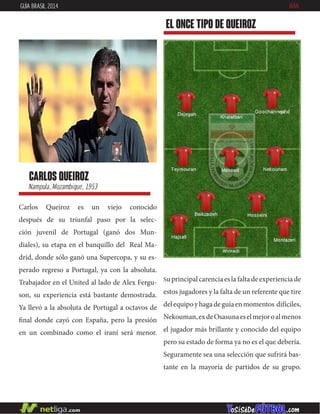 Carlos Queiroz es un viejo conocido
después de su triunfal paso por la selec-
ción juvenil de Portugal (ganó dos Mun-
diales), su etapa en el banquillo del Real Ma-
drid, donde sólo ganó una Supercopa, y su es-
perado regreso a Portugal, ya con la absoluta.
Trabajador en el United al lado de Alex Fergu-
son, su experiencia está bastante demostrada.
Ya llevó a la absoluta de Portugal a octavos de
final donde cayó con España, pero la presión
en un combinado como el iraní será menor.
carlos queiroz
Nampula, Mozambique, 1953
EL ONCE TIPO DE queiroz
GUÍA BRASIL 2014 IRÁN
Suprincipalcarenciaeslafaltadeexperienciade
estos jugadores y la falta de un referente que tire
delequipoyhagadeguíaenmomentos difíciles,
Nekouman,exdeOsasunaeselmejoroalmenos
el jugador más brillante y conocido del equipo
pero su estado de forma ya no es el que debería.
Seguramente sea una selección que sufrirá bas-
tante en la mayoría de partidos de su grupo.
 