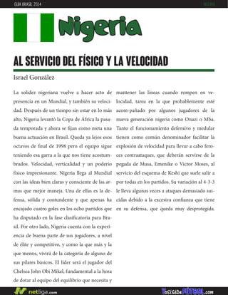 La solidez nigeriana vuelve a hacer acto de
presencia en un Mundial, y también su veloci-
dad. Después de un tiempo sin estar en lo más
alto, Nigeria levantó la Copa de África la pasa-
da temporada y ahora se fijan como meta una
buena actuación en Brasil. Queda ya lejos esos
octavos de final de 1998 pero el equipo sigue
teniendo esa garra a la que nos tiene acostum-
brados. Velocidad, verticalidad y un poderío
físico impresionante. Nigeria llega al Mundial
con las ideas bien claras y consciente de las ar-
mas que mejor maneja. Una de ellas es la de-
fensa, sólida y contundente y que apenas ha
encajado cuatro goles en los ocho partidos que
ha disputado en la fase clasificatoria para Bra-
sil. Por otro lado, Nigeria cuenta con la experi-
encia de buena parte de sus jugadores, a nivel
de élite y competitivo, y como la que más y la
que menos, vivirá de la categoría de alguno de
sus pilares básicos. El líder será el jugador del
Chelsea John Obi Mikel, fundamental a la hora
de dotar al equipo del equilibrio que necesita y
mantener las líneas cuando rompen en ve-
locidad, tarea en la que probablemente esté
acom-pañado por algunos jugadores de la
nueva generación nigeria como Onazi o Mba.
Tanto el funcionamiento defensivo y medular
tienen como común denominador facilitar la
explosión de velocidad para llevar a cabo fero-
ces contraataques, que deberán servirse de la
pegada de Musa, Emenike o Victor Moses, al
servicio del esquema de Keshi que suele salir a
por todas en los partidos. Su variación al 4-3-3
le lleva algunas veces a ataques demasiado sui-
cidas debido a la excesiva confianza que tiene
en su defensa, que queda muy desprotegida.
Nigeria
al servicio del físico y la velocidad
Israel González
GUÍA BRASIL 2014 NIGERIA
 