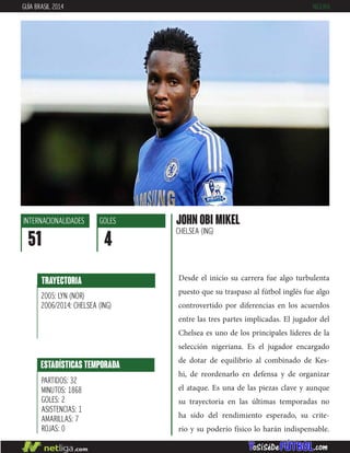 Desde el inicio su carrera fue algo turbulenta
puesto que su traspaso al fútbol inglés fue algo
controvertido por diferencias en los acuerdos
entre las tres partes implicadas. El jugador del
Chelsea es uno de los principales líderes de la
selección nigeriana. Es el jugador encargado
de dotar de equilibrio al combinado de Kes-
hi, de reordenarlo en defensa y de organizar
el ataque. Es una de las piezas clave y aunque
su trayectoria en las últimas temporadas no
ha sido del rendimiento esperado, su crite-
rio y su poderío físico lo harán indispensable.
JOHN OBI MIKEL
CHELSEA (ING)
INTERNACIONALIDADES
51
GOLES
4
ESTADÍSTICAS TEMPORADA
PARTIDOS: 32
MINUTOS: 1868
GOLES: 2
ASISTENCIAS: 1
AMARILLAS: 7
ROJAS: 0
TRAYECTORIA
2005: LYN (NOR)
2006/2014: CHELSEA (ING)
GUÍA BRASIL 2014 NIGERIA
 