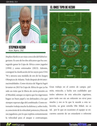 StephenKeshiesunviejoconocidodelfútbolni-
geriano. Es uno de los dos africanos que ha con-
seguido ganar la Copa de África como jugador
(1994) y como entrenador (2013). Además,
consiguió la clasificación de los suyos para USA
’94 y atesora una medalla de oro de los Juegos
Olímpicos de Atlanta. Todo después de 64 inter-
nacionalidades. Como técnico de Nigeria logró
levantar en 2013 la Copa de África lo que ya ha
sido un éxito que le libera de cierta presión en
el Mundial, aunque se espera que los nigerianos
hagan un buen papel y no defrauden a los que
siempre esperan algo del combinado. Como en-
trenador trabaja mucho la defensa y, sobre todo,
esconscientedelavelocidad,potenciayfísicode
sus jugadores, por lo que explota costantemente
la velocidad para el ataque o contraataque.
stephen keshi
Azare, Nigeria, 1962
EL ONCE TIPO DE keshi
GUÍA BRASIL 2014 NIGERIA
Gran trabajo en el centro de campo, pul-
món, músculo, y lucha son cualidades que
todos sabemos de esta selección nigeriana,
pero todo eso sin un referente no sirve para
mucho y eso es lo que le sucede a esta se-
lección, su gran estrella Obi Mikel, no es
tal, por lo que en ocasiones el equipo se en-
cuentra ausente de un estandarte o referente
 