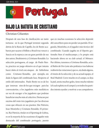 Después de una fase de clasificación un tanto
tortuosa en la que Portugal terminó segunda
detrás de la Rusia de Capello, los de Bento aca-
baron por sacarse el billete a Brasil tras vencer a
Suecia en la repesca con un gran partido de sus
dos astros, Ibrahimovic y Cristiano Ronaldo. La
selección portuguesa, al cargo de Paulo Ben-
to, practica un juego ofensivo en el que intenta
hacer daño al rival con ataques de futbolistas
como Cristiano Ronaldo, por ejemplo, sin
duda la figura del combinado luso. Respecto al
estilo del entrenador, Paulo Bento no es de los
que innovan sino de los que escogen para las
convocatorias, a los jugadores más mediáticos
en vez de escoger a los jugadores que podrían
beneficiar mucho más al colectivo. Destacan por
encima del resto tres jugadores por las diversas
cosas que ofrecen en sus puestos: Rui Patricio,
Joao Moutinho y Cristiano Ronaldo. El prime-
ro, Rui Patricio, titular en el Sporting de Lisboa,
es en la mayoría de las ocasiones el jugador más
destacado del combinado portugués, puesto
que en muchas ocasiones la selección depende
del cancerbero para no perder un partido. El se-
gundo, Moutinho, es el jugador más técnico del
combinado. Cuando jugaba en el Oporto ges-
tionaba bien el mediocampo, y lo propio está
haciendo ahora en su club actual, el Mónaco.
Por último, tenemos a Cristiano Ronaldo, actu-
al Balón de Oro (este año polémico tras haberse
reabierto las votaciones) que es, sin duda alguna,
el timón de la selección y de su actual equipo, el
Real Madrid. Corre mucho en el campo, se deja
la piel, anota muchos goles, tiene mucho talento
(el cual explota en el campo) y en todos los parti-
dos intenta ayudar y motivar a sus compañeros.
Portugal
bajo la batuta de cristiano
Christian Cifuentes
GUÍA BRASIL 2014 PORTUGAL
 