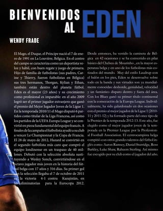 bienvenidos
edenal
El Mago, el Duque, el Príncipe nació el 7 de ene-
ro de 1991 en La Louvière, Bélgica. En el centro
del campo se caracteriza como un deportista ve-
loz y hábil, con buen regate y juego de primera.
Hijo de familia de futbolistas (sus padres, Car-
ine y Thierry, fueron futbolistas en Bélgica)
sus tres hermanos, Thorgan, Kylian y Ethan,
también están dentro del planeta fútbol.
Eden es el mayor (23 años) y su crecimiento
como profesional es imparable: en el año 2009
logró ser el primer jugador extranjero que ganó
el premio del Mejor Jugador Joven de la Ligue 1.
En la temporada 2010/11 el Mago disputó 6 par-
tidos como titular de la Liga Francesa, así como
los partidos de la UEFA Europa League y se con-
virtióenpiezafundamentaldelequipofrancés.A
finalesdelacampañaelfutbolistaayudóasuclub
a vencer Le Championnat y la Copa de Francia.
El 28 de mayo de 2012, Hazard se convirtió en
el segundo futbolista más caro que compró el
equipo londinense en un traspaso de 40 mil-
lones. Debutó con la selección absoluta susti-
tuyendo a Wesley Sonck, convirtiéndose en el
octavo jugador más joven en la historia del fút-
bol belga con 17 años y 316 días. Su primer gol
con la selección llegaba el 7 de octubre de 2011
en la victoria 4-1 contra Kazajistán, en
las eliminatorias para la Eurocopa 2012.
Desde entonces, ha vestido la camiseta de Bél-
gica en 42 ocasiones y se ha convertido en pilar
básico del Chelsea de Mourinho , en la mayor es-
peranza belga y en uno de los futbolistas más co-
tizados del mundo. Muy del estilo Laudrup con
el balón en los pies, Eden se desenvuelve sobre
todo en la banda y sus virtudes son ya mundial-
mente conocidas: desborde, genialidad, velocidad
y un fantástico disparo dentro y fuera del área.
Con los Blues ganó su primer título continental
con la consecución de la Europa League. Individ-
ualmente, ha sido galardonado en dos ocasiones
con el premio al mejor jugador de la Ligue 1 (2010-
11 y 2011-12) y ha formado parte del once tipo de
la Premier de la temporada 2012-13. Este año, fue
elegido como el mejor jugador joven de la tem-
porada en la Premier League por la Profession-
al Football Association. El centrocampista belga
compitió con otros grandes talentos del fútbol in-
glés como: Aaron Ramsey, Daniel Sturridge, Ross
Barkley, Luke Shaw, Raheem Sterling. Así mismo
fue escogido por su club como el jugador del año.
WENDY FRADE
 