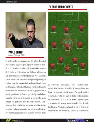 paulo bento
Lisboa, Portugal, 1969
El entrenador portugués, de 44 años de edad,
pasó como jugador por equipos como el Ben-
fica, el Estrela Amadora, el Vitoria Guimaraes,
el Oviedo y el Sporting de Lisboa, además de
ser internacional por Portugal en 35 ocasiones.
En su salto a los banquillos llegó al Sporting de
Lisboa y de ahí pasó a dirigir al combinado luso
sustituyendo a Carlos Queiroz y entrando como
técnico en un momento delicado, jugándose la
participación en la Eurocopa 2012 y con la Fed-
eración portuguesa tentanto a Mourinho para
dirigir los partidos más trascendentales. Con-
vencidodelacalidaddesuspesospesados,inno-
va poco en las convocatorias, no optando siem-
pre por los jugadores que puedan aportar más.
EL ONCE TIPO DE bento
GUÍA BRASIL 2014 PORTUGAL
La selección portuguesa vive fundamental-
mente de Cristiano Ronaldo. Si, como dicen, no
llega en buenas condiciones, Portugal sufrirá
lo suyo. El resto, no dan la talla en la mayoria
de ocasiones. El 4-3-3 de Bento apuesta por
el tridente de ataque conformado por Ronal-
do, Nani y Postiga en el centro. En el centro la
experiencia de Meireles, Veloso y Moutinho.
 