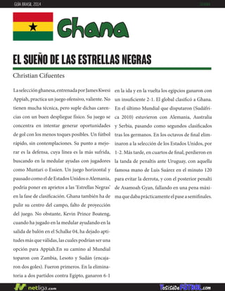 Laselecciónghanesa,entrenadaporJamesKwesi
Appiah, practica un juego ofensivo, valiente. No
tienen mucha técnica, pero suple dichas caren-
cias con un buen despliegue físico. Su juego se
concentra en intentar generar oportunidades
de gol con los menos toques posibles. Un fútbol
rápido, sin contemplaciones. Su punto a mejo-
rar es la defensa, cuya línea es la más sufrida,
buscando en la medular ayudas con jugadores
como Muntari o Essien. Un juego horizontal y
pausadocomoeldeEstadosUnidosoAlemania,
podría poner en aprietos a las ‘Estrellas Negras’
en la fase de clasificación. Ghana también ha de
pulir su centro del campo, falto de proyección
del juego. No obstante, Kevin Prince Boateng,
cuando ha jugado en la medular ayudando en la
salida de balón en el Schalke 04, ha dejado apti-
tudes más que válidas, las cuales podrían ser una
opción para Appiah.En su camino al Mundial
toparon con Zambia, Lesoto y Sudán (encaja-
ron dos goles). Fueron primeros. En la elimina-
toria a dos partidos contra Egipto, ganaron 6-1
en la ida y en la vuelta los egipcios ganaron con
un insuficiente 2-1. El global clasificó a Ghana.
En el último Mundial que disputaron (Sudáfri-
ca 2010) estuvieron con Alemania, Australia
y Serbia, pasando como segundos clasificados
tras los germanos. En los octavos de final elim-
inaron a la selección de los Estados Unidos, por
1-2. Más tarde, en cuartos de final, perdieron en
la tanda de penaltis ante Uruguay, con aquella
famosa mano de Luis Suárez en el minuto 120
para evitar la derrota, y con el posterior penalti
de Asamoah Gyan, fallando en una pena máxi-
maquedabaprácticamenteelpaseasemifinales.
Ghana
el sueño de las estrellas negras
Christian Cifuentes
GUÍA BRASIL 2014 GHANA
 