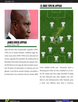 james kwesi appiah
Kumasi, Ghana, 1960
Jugó durante diez temporadas seguidas (1983-
1993) en el Asante Kotoko. También jugó du-
rante cinco años (1987-1992) en la selección af-
ricana, jugando dos partidos de clasificación al
Mundial y llevando el brazalete de capitán. Des-
de 2012 lleva en el cargo de seleccionador nacio-
nal. El apoyo al entrenador es máximo, por ser
ghanés y por llevar mucho tiempo vinculado a
la federación: fue asistente técnico desde 2008.
EL ONCE TIPO DE appiah
GUÍA BRASIL 2014 GHANA
Gran calidad arriba con Asomoah, Ayew y
Boateng pero falto de esta cualidad en el cen-
tro de campo que hace algo inestable el juego
de esta selección que ante equipos con cali-
dad en esta demarcación sufre bastante pese
a tener una defensa muy dura y correcta.
 