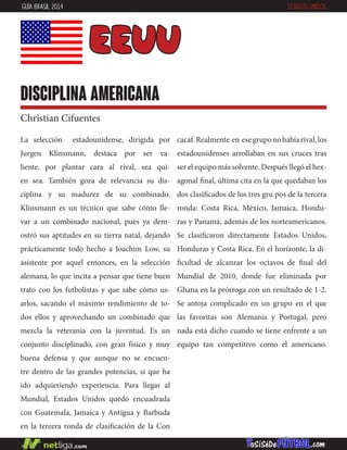 La selección estadounidense, dirigida por
Jurgen Klinsmann, destaca por ser va-
liente, por plantar cara al rival, sea qui-
en sea. También goza de relevancia su dis-
ciplina y su madurez de su combinado.
Klinsmann es un técnico que sabe cómo lle-
var a un combinado nacional, pues ya dem-
ostró sus aptitudes en su tierra natal, dejando
prácticamente todo hecho a Joachim Low, su
asistente por aquel entonces, en la selección
alemana, lo que incita a pensar que tiene buen
trato con los futbolistas y que sabe cómo us-
arlos, sacando el máximo rendimiento de to-
dos ellos y aprovechando un combinado que
mezcla la veteranía con la juventud. Es un
conjunto disciplinado, con gran físico y muy
buena defensa y que aunque no se encuen-
tre dentro de las grandes potencias, si que ha
ido adquieriendo experiencia. Para llegar al
Mundial, Estados Unidos quedó encuadrada
con Guatemala, Jamaica y Antigua y Barbuda
en la tercera ronda de clasificación de la Con
cacaf.Realmente en esegruponohabíarival,los
estadounidenses arrollaban en sus cruces tras
ser el equipo más solvente. Después llegó el hex-
agonal final, última cita en la que quedaban los
dos clasificados de los tres gru pos de la tercera
ronda: Costa Rica, México, Jamaica, Hondu-
ras y Panamá, además de los norteamericanos.
Se clasificaron directamente Estados Unidos,
Honduras y Costa Rica. En el horizonte, la di-
ficultad de alcanzar los octavos de final del
Mundial de 2010, donde fue eliminada por
Ghana en la prórroga con un resultado de 1-2.
Se antoja complicado en un grupo en el que
las favoritas son Alemania y Portugal, pero
nada está dicho cuando se tiene enfrente a un
equipo tan competitivo como el americano.
EEUU
disciplina americana
Christian Cifuentes
GUÍA BRASIL 2014 ESTADOS UNIDOS
 