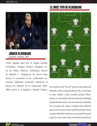 jürgen klinsmann
Goppingen, Alemania, 1964
Como jugador pasó por el Tingen alemán,
Geislingen, Stuttgart Kickers, Stuttgart, In-
ter de Milán, Mónaco, Tottenham, Bayern
de Múnich y Sampdoria. Su oficio como
técnico se concentra en los combinados na-
cionales, habiendo entrenado solamente al
Bayern de Múnich en la temporada 2008-
2009, previa a su llegada a Estados Unidos.
EL ONCE TIPO DE klinsmann
GUÍA BRASIL 2014 ESTADOS UNIDOS
Los hombres del “Soccer” para mí una selección
llamada a dar la camapanda por fin, y el porque
es muy simple y tiene nombre propio, Klins-
mann, su entrenador que ha montado un bloque
de grandísimo nivel, con un estilo muy definido,
con un guión de juego y trabajo muy definido
que si con un poco suerte sale bien pueden hacer
un gran Mundial, lastima su principal baza para
el gol no sea lo que todo entrenador le gustaría.
 